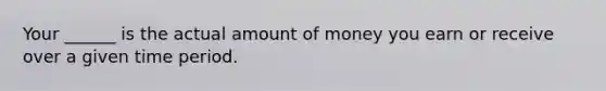 Your ______ is the actual amount of money you earn or receive over a given time period.