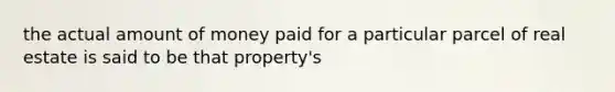 the actual amount of money paid for a particular parcel of real estate is said to be that property's