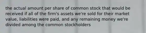 the actual amount per share of common stock that would be received if all of the firm's assets we're sold for their market value, liabilities were paid, and any remaining money we're divided among the common stockholders