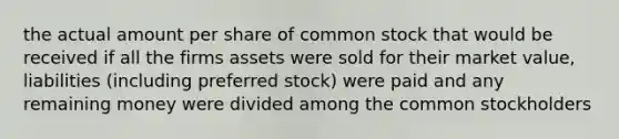 the actual amount per share of common stock that would be received if all the firms assets were sold for their market value, liabilities (including preferred stock) were paid and any remaining money were divided among the common stockholders