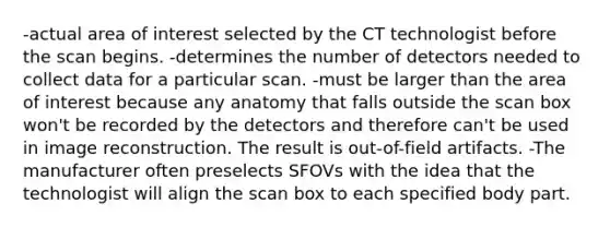 -actual area of interest selected by the CT technologist before the scan begins. -determines the number of detectors needed to collect data for a particular scan. -must be larger than the area of interest because any anatomy that falls outside the scan box won't be recorded by the detectors and therefore can't be used in image reconstruction. The result is out-of-field artifacts. -The manufacturer often preselects SFOVs with the idea that the technologist will align the scan box to each specified body part.