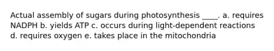 Actual assembly of sugars during photosynthesis ____.​ a. ​requires NADPH b. ​yields ATP c. ​occurs during light-dependent reactions d. requires oxygen​ e. ​takes place in the mitochondria