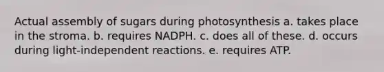 Actual assembly of sugars during photosynthesis a. takes place in the stroma. b. requires NADPH. c. does all of these. d. occurs during light-independent reactions. e. requires ATP.