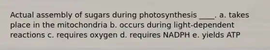 Actual assembly of sugars during photosynthesis ____.​ a. ​takes place in the mitochondria b. occurs during light-dependent reactions c. requires oxygen​ d. ​requires NADPH e. yields ATP