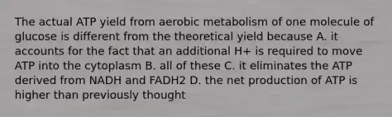 The actual ATP yield from aerobic metabolism of one molecule of glucose is different from the theoretical yield because A. it accounts for the fact that an additional H+ is required to move ATP into the cytoplasm B. all of these C. it eliminates the ATP derived from NADH and FADH2 D. the net production of ATP is higher than previously thought