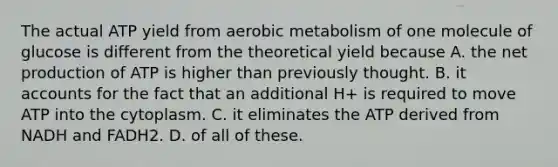 The actual ATP yield from aerobic metabolism of one molecule of glucose is different from the theoretical yield because A. the net production of ATP is higher than previously thought. B. it accounts for the fact that an additional H+ is required to move ATP into the cytoplasm. C. it eliminates the ATP derived from NADH and FADH2. D. of all of these.