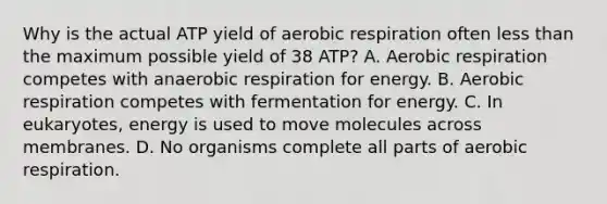 Why is the actual ATP yield of aerobic respiration often less than the maximum possible yield of 38 ATP? A. Aerobic respiration competes with anaerobic respiration for energy. B. Aerobic respiration competes with fermentation for energy. C. In eukaryotes, energy is used to move molecules across membranes. D. No organisms complete all parts of aerobic respiration.