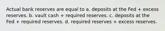 Actual bank reserves are equal to a. deposits at the Fed + excess reserves. b. vault cash + required reserves. c. deposits at the Fed + required reserves. d. required reserves + excess reserves.