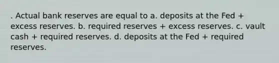 . Actual bank reserves are equal to a. deposits at the Fed + excess reserves. b. required reserves + excess reserves. c. vault cash + required reserves. d. deposits at the Fed + required reserves.