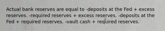 Actual bank reserves are equal to -deposits at the Fed + excess reserves. -required reserves + excess reserves. -deposits at the Fed + required reserves. -vault cash + required reserves.