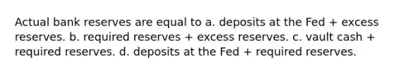 Actual bank reserves are equal to a. deposits at the Fed + excess reserves. b. required reserves + excess reserves. c. vault cash + required reserves. d. deposits at the Fed + required reserves.