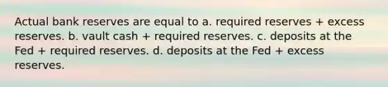 Actual bank reserves are equal to a. required reserves + excess reserves. b. vault cash + required reserves. c. deposits at the Fed + required reserves. d. deposits at the Fed + excess reserves.