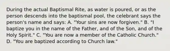 During the actual Baptismal Rite, as water is poured, or as the person descends into the baptismal pool, the celebrant says the person's name and says: A. "Your sins are now forgiven." B. "I baptize you in the name of the Father, and of the Son, and of the Holy Spirit." C. "You are now a member of the Catholic Church." D. "You are baptized according to Church law."