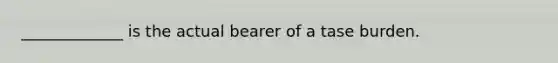 _____________ is the actual bearer of a tase burden.