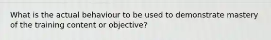 What is the actual behaviour to be used to demonstrate mastery of the training content or objective?