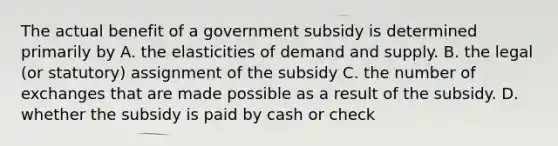 The actual benefit of a government subsidy is determined primarily by A. the elasticities of demand and supply. B. the legal (or statutory) assignment of the subsidy C. the number of exchanges that are made possible as a result of the subsidy. D. whether the subsidy is paid by cash or check