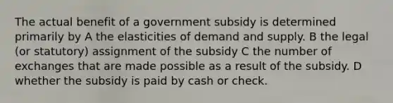 The actual benefit of a government subsidy is determined primarily by A the elasticities of demand and supply. B the legal (or statutory) assignment of the subsidy C the number of exchanges that are made possible as a result of the subsidy. D whether the subsidy is paid by cash or check.