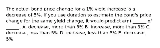 The actual bond price change for a 1% yield increase is a decrease of 5%. If you use duration to estimate the bond's price change for the same yield change, it would predict a(n) ______ of ______. A. decrease, more than 5% B. increase, more than 5% C. decrease, less than 5% D. increase, less than 5% E. decrease, 5%