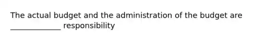 The actual budget and the administration of the budget are _____________ responsibility