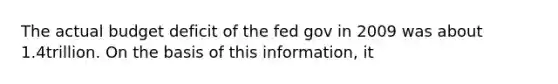 The actual budget deficit of the fed gov in 2009 was about 1.4trillion. On the basis of this information, it