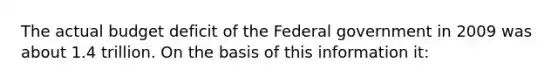 The actual budget deficit of the Federal government in 2009 was about 1.4 trillion. On the basis of this information it: