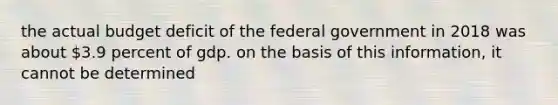 the actual budget deficit of the federal government in 2018 was about 3.9 percent of gdp. on the basis of this information, it cannot be determined