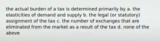 the actual burden of a tax is determined primarily by a. the elasticities of demand and supply b. the legal (or statutory) assignment of the tax c. the number of exchanges that are eliminated from the market as a result of the tax d. none of the above