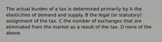 The actual burden of a tax is determined primarily by A the elasticities of demand and supply. B the legal (or statutory) assignment of the tax. C the number of exchanges that are eliminated from the market as a result of the tax. D none of the above.