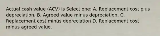 Actual cash value (ACV) is Select one: A. Replacement cost plus depreciation. B. Agreed value minus depreciation. C. Replacement cost minus depreciation D. Replacement cost minus agreed value.