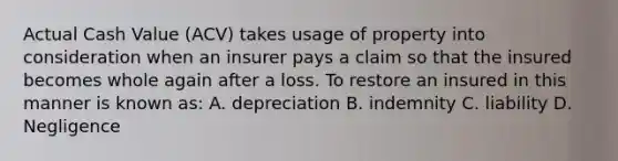 Actual Cash Value (ACV) takes usage of property into consideration when an insurer pays a claim so that the insured becomes whole again after a loss. To restore an insured in this manner is known as: A. depreciation B. indemnity C. liability D. Negligence