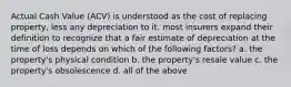 Actual Cash Value (ACV) is understood as the cost of replacing property, less any depreciation to it. most insurers expand their definition to recognize that a fair estimate of depreciation at the time of loss depends on which of the following factors? a. the property's physical condition b. the property's resale value c. the property's obsolescence d. all of the above