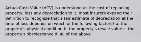 Actual Cash Value (ACV) is understood as the cost of replacing property, less any depreciation to it. most insurers expand their definition to recognize that a fair estimate of depreciation at the time of loss depends on which of the following factors? a. the property's physical condition b. the property's resale value c. the property's obsolescence d. all of the above