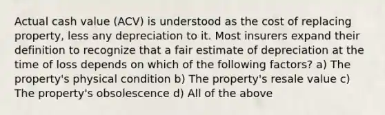 Actual cash value (ACV) is understood as the cost of replacing property, less any depreciation to it. Most insurers expand their definition to recognize that a fair estimate of depreciation at the time of loss depends on which of the following factors? a) The property's physical condition b) The property's resale value c) The property's obsolescence d) All of the above