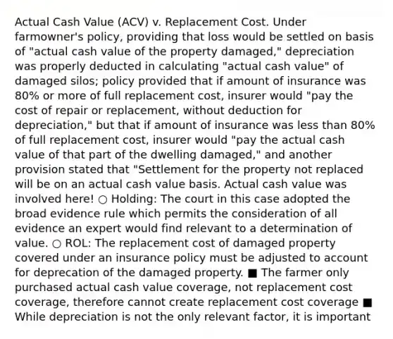 Actual Cash Value (ACV) v. Replacement Cost. Under farmowner's policy, providing that loss would be settled on basis of "actual cash value of the property damaged," depreciation was properly deducted in calculating "actual cash value" of damaged silos; policy provided that if amount of insurance was 80% or more of full replacement cost, insurer would "pay the cost of repair or replacement, without deduction for depreciation," but that if amount of insurance was less than 80% of full replacement cost, insurer would "pay the actual cash value of that part of the dwelling damaged," and another provision stated that "Settlement for the property not replaced will be on an actual cash value basis. Actual cash value was involved here! ○ Holding: The court in this case adopted the broad evidence rule which permits the consideration of all evidence an expert would find relevant to a determination of value. ○ ROL: The replacement cost of damaged property covered under an insurance policy must be adjusted to account for deprecation of the damaged property. ■ The farmer only purchased actual cash value coverage, not replacement cost coverage, therefore cannot create replacement cost coverage ■ While depreciation is not the only relevant factor, it is important