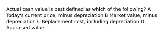 Actual cash value is best defined as which of the following? A Today's current price, minus depreciation B Market value, minus depreciation C Replacement cost, including depreciation D Appraised value