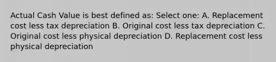 Actual Cash Value is best defined as: Select one: A. Replacement cost less tax depreciation B. Original cost less tax depreciation C. Original cost less physical depreciation D. Replacement cost less physical depreciation