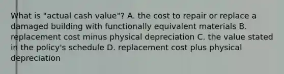 What is "actual cash value"? A. the cost to repair or replace a damaged building with functionally equivalent materials B. replacement cost minus physical depreciation C. the value stated in the policy's schedule D. replacement cost plus physical depreciation