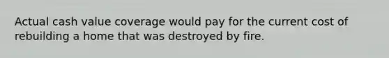 Actual cash value coverage would pay for the current cost of rebuilding a home that was destroyed by fire.