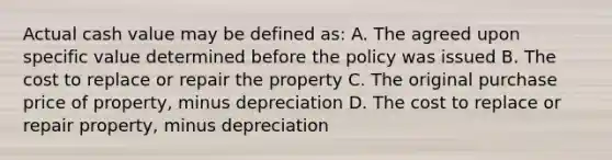 Actual cash value may be defined as: A. The agreed upon specific value determined before the policy was issued B. The cost to replace or repair the property C. The original purchase price of property, minus depreciation D. The cost to replace or repair property, minus depreciation