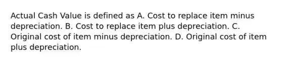 Actual Cash Value is defined as A. Cost to replace item minus depreciation. B. Cost to replace item plus depreciation. C. Original cost of item minus depreciation. D. Original cost of item plus depreciation.