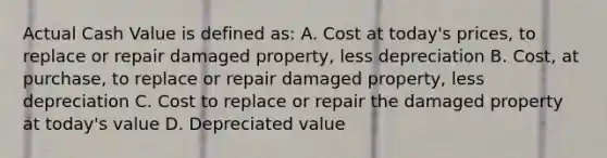 Actual Cash Value is defined as: A. Cost at today's prices, to replace or repair damaged property, less depreciation B. Cost, at purchase, to replace or repair damaged property, less depreciation C. Cost to replace or repair the damaged property at today's value D. Depreciated value