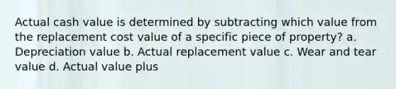 Actual cash value is determined by subtracting which value from the replacement cost value of a specific piece of property? a. Depreciation value b. Actual replacement value c. Wear and tear value d. Actual value plus