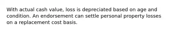 With actual cash value, loss is depreciated based on age and condition. An endorsement can settle personal property losses on a replacement cost basis.