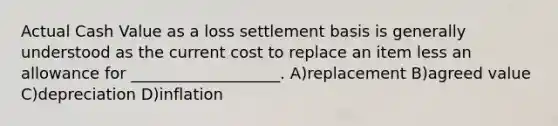 Actual Cash Value as a loss settlement basis is generally understood as the current cost to replace an item less an allowance for ___________________. A)replacement B)agreed value C)depreciation D)inflation