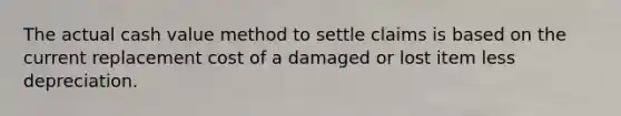 The actual cash value method to settle claims is based on the current replacement cost of a damaged or lost item less depreciation.