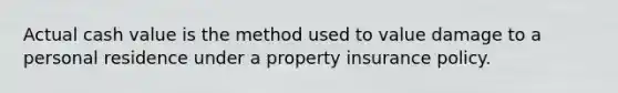 Actual cash value is the method used to value damage to a personal residence under a property insurance policy.