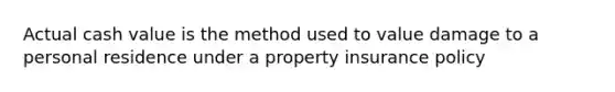 Actual cash value is the method used to value damage to a personal residence under a property insurance policy