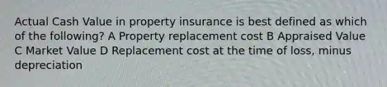 Actual Cash Value in property insurance is best defined as which of the following? A Property replacement cost B Appraised Value C Market Value D Replacement cost at the time of loss, minus depreciation