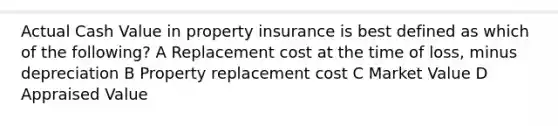 Actual Cash Value in property insurance is best defined as which of the following? A Replacement cost at the time of loss, minus depreciation B Property replacement cost C Market Value D Appraised Value