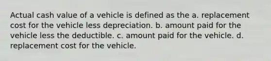 Actual cash value of a vehicle is defined as the a. replacement cost for the vehicle less depreciation. b. amount paid for the vehicle less the deductible. c. amount paid for the vehicle. d. replacement cost for the vehicle.